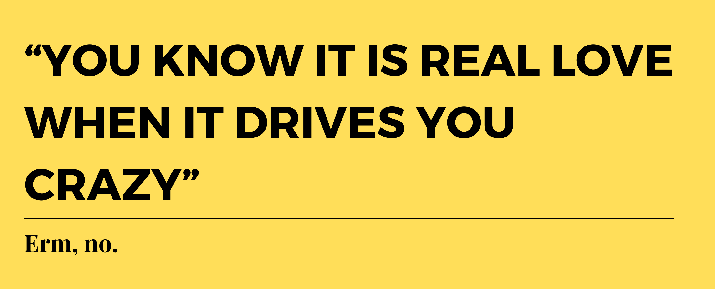 “You know it is real love when it drives you crazy.” Erm, no.