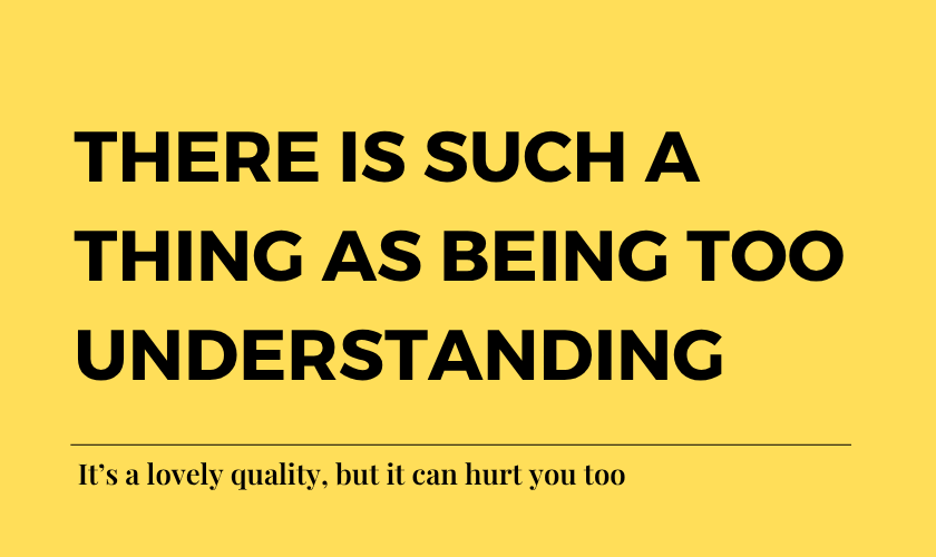 There is such a thing as being too understanding. It’s a lovely quality, but it can hurt you too