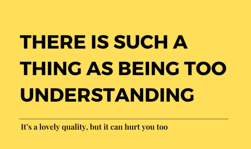 There is such a thing as being too understanding. It’s a lovely quality, but it can hurt you too
